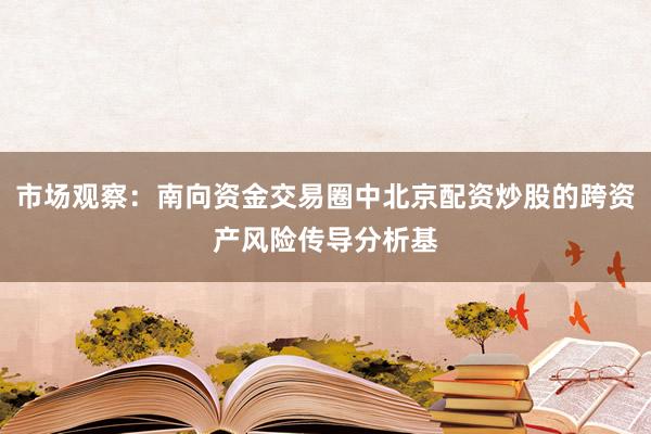 市场观察:南向资金交易圈中北京配资炒股的跨资产风险传导分析基