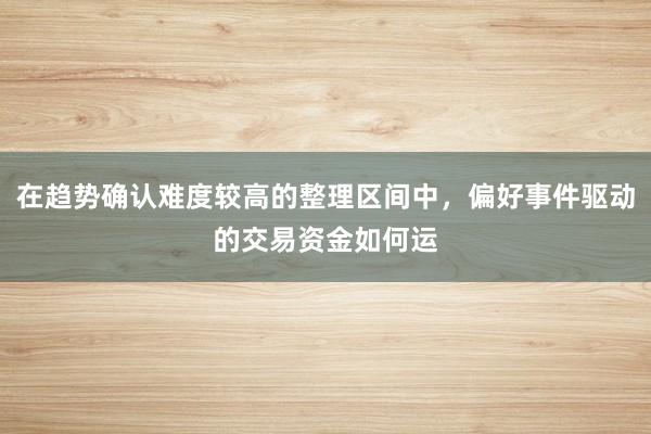 在趋势确认难度较高的整理区间中,偏好事件驱动的交易资金如何运