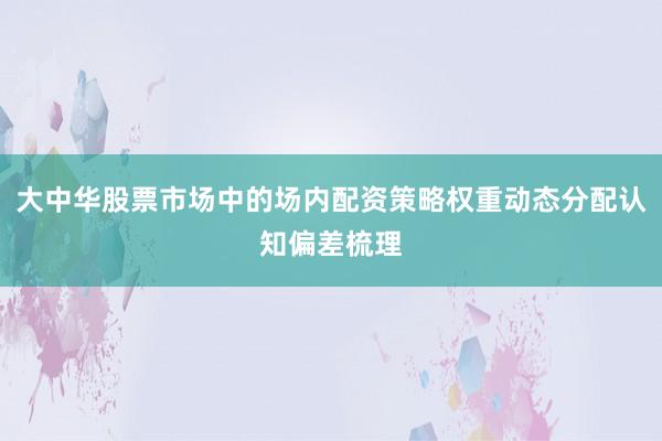大中华股票市场中的场内配资策略权重动态分配认知偏差梳理